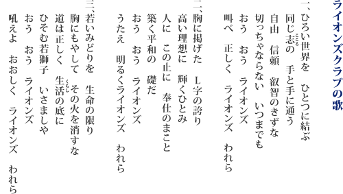 ライオンズクラブの歌　1.ひろい世界を　ひとつに結ぶ　同じ志の　手と手に通う　自由　信頼　叡智のきずな　切っちゃならない　いつまでも　おう　おう　ライオンズ　叫べ　正しく　ライオンズ　われら　2.胸に掲げた　L字の誇り　高い理想に　輝くひとみ　人に　この止に　奉仕のまこと　築く平和の　礎だ　おう　おう　ライオンズ　うたえ　明るくライオンズ　われら　　3.若いみどりを　生命の限り　胸にもやして　その火を消すな　道は正しく　生活の底に　ひそむ若獅子　いさましや　おう　おう　ライオンズ　　吼えよ　おおしく　ライオンズ　われら